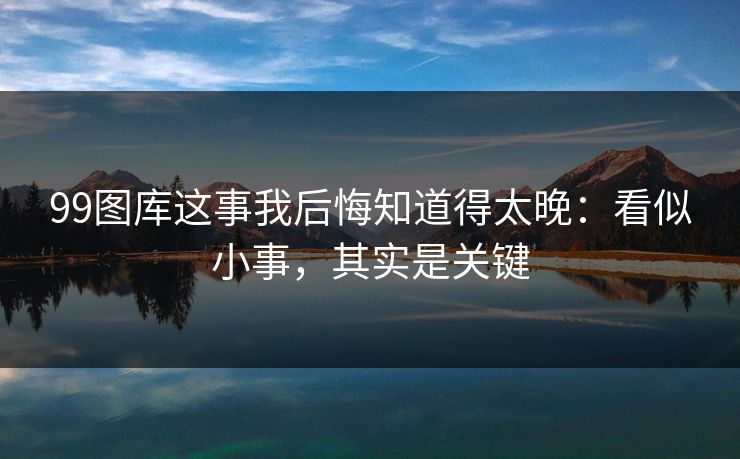 99图库这事我后悔知道得太晚：看似小事，其实是关键