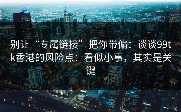 别让“专属链接”把你带偏：谈谈99tk香港的风险点：看似小事，其实是关键